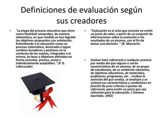 Definiciones de evaluación según
                 sus creadores
•   "La etapa del proceso educativo que tiene   •   "Evaluación es el acto que consiste en emitir
    como finalidad comprobar, de manera             un juicio de valor, a partir de un conjunto de
    sistemática, en que medida se han logrado       informaciones sobre la evolución o los
    los objetivos propuestos con antelación.        resultados de un alumno, con el fin de
    Entendiendo a la educación como un              tomar una decisión. " (B. Maccario)
    proceso sistemático, destinado a lograr
    cambios duraderos y positivos en la
    conducta de los sujetos, integrados a la
    misma, en base a objetivos definidos en
    forma concreta, precisa, social e           •   Evaluar hace referencia a cualquier proceso
    individualmente aceptables." (P. D.             por medio del que alguna o varias
    Laforucade)                                     características de un alumno, de un grupo
                                                    de estudiantes, de un ambiente educativo,
                                                    de objetivos educativos, de materiales,
                                                    profesores, programas, etc. , reciben la
                                                    atención del que evalúa, se analizan y se
                                                    valoran sus características y condiciones en
                                                    función de unos criterios o puntos de
                                                    referencia, para emitir un juicio que sea
                                                    relevante para la educación. ( Gimeno
                                                    Sacristán, 1992)
 