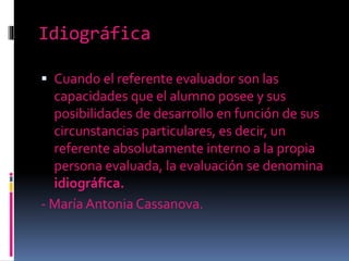 Idiográfica
Cuando el referente evaluador son las
capacidades que el alumno posee y sus
posibilidades de desarrollo en función de sus
circunstancias particulares, es decir, un
referente absolutamente interno a la propia
persona evaluada, la evaluación se denomina
idiográfica.
- María Antonia Cassanova.