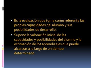  Es la evaluación que toma como referente las
propias capacidades del alumno y sus
posibilidades de desarrollo.
Supone la valoración inicial de las
capacidades y posibilidades del alumno y la
estimación de los aprendizajes que puede
alcanzar a lo largo de un tiempo
determinado.
