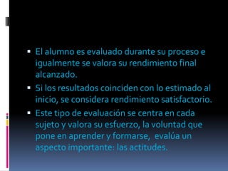  El alumno es evaluado durante su proceso e
igualmente se valora su rendimiento final
alcanzado.
Si los resultados coinciden con lo estimado al
inicio, se considera rendimiento satisfactorio.
Este tipo de evaluación se centra en cada
sujeto y valora su esfuerzo, la voluntad que
pone en aprender y formarse, evalúa un
aspecto importante: las actitudes.