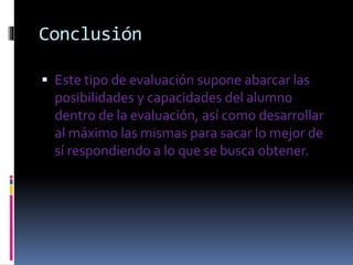 Conclusión
Este tipo de evaluación supone abarcar las
posibilidades y capacidades del alumno
dentro de la evaluación, así como desarrollar
al máximo las mismas para sacar lo mejor de
sí respondiendo a lo que se busca obtener.
