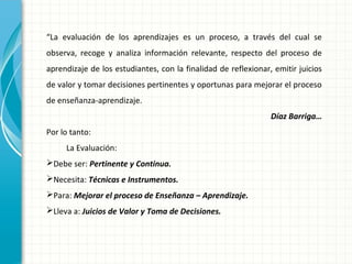 “La evaluación de los aprendizajes es un proceso, a través del cual se
observa, recoge y analiza información relevante, respecto del proceso de
aprendizaje de los estudiantes, con la finalidad de reflexionar, emitir juicios
de valor y tomar decisiones pertinentes y oportunas para mejorar el proceso
de enseñanza-aprendizaje.
Díaz Barriga…
Por lo tanto:
La Evaluación:
Debe ser: Pertinente y Continua.
Necesita: Técnicas e Instrumentos.
Para: Mejorar el proceso de Enseñanza – Aprendizaje.
Lleva a: Juicios de Valor y Toma de Decisiones.
 