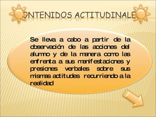 Se lleva a cabo a partir de la observación de las acciones del alumno y de la manera como las enfrenta a sus manifestaciones y presiones verbales sobre sus mismas actitudes  recurriendo a la realidad  