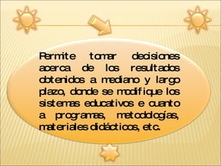 Permite tomar decisiones acerca de los resultados obtenidos a mediano y largo plazo, donde se modifique los sistemas educativos e cuanto a programas, metodologías, materiales didácticos, etc. 