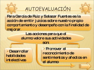 Para García de Ruiz y Salazar Fuentes es la acción de emitir juicios sobre nuestro propio comportamiento y desempeño con la finalidad de mejorar . Las acciones para que el alumno valore sus actividades son: Desarrollar habilidades intelectivas Promover el reconocimiento de sentimientos y afectos en el alumno  