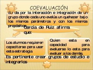 Se da por la interacción e integración de un grupo donde cada uno evalúa un quehacer bajo los mismos parámetros y con los mismos propósitos  García de Ruiz afirma que: Los alumnos requieren capacitarse para usar esta estrategia Quien esta en capacidad para evaluarse lo esta para evaluar a los demás.  Es pertinente crear grupos de estudio e integrarlos 