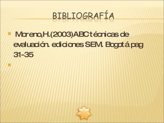 Moreno,H.(2003)ABC técnicas de evaluación. ediciones SEM. Bogotá pag 31-35   