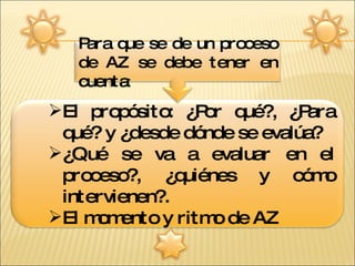 El propósito: ¿Por qué?, ¿Para qué? y ¿desde dónde se evalúa?  ¿Qué se va a evaluar en el proceso?, ¿quiénes y cómo intervienen?. El momento y ritmo de AZ Para que se de un proceso de AZ se debe tener en cuenta : 