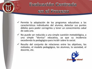  Permite la adaptación de los programas educativos a las
características individuales del alumno, detectar sus puntos
débiles para poder corregirlos y tener un conocimiento cabal
de cada uno.
 No puede ser reducida a una simple cuestión metodológica, a
una simple "técnica" educativa, ya que su incidencia
excediendo lo pedagógico para incidir sobre lo social.
 Resulta del conjunto de relaciones entre los objetivos, los
métodos, el modelo pedagógico, los alumnos, la sociedad, el
docente, etc.
 