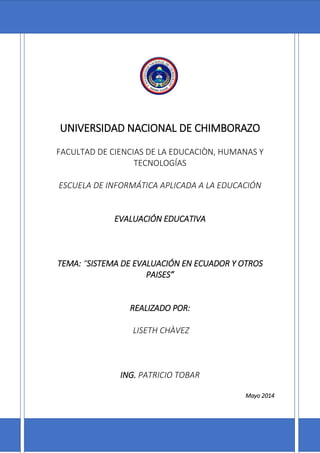 UNIVERSIDAD NACIONAL DE CHIMBORAZO
FACULTAD DE CIENCIAS DE LA EDUCACIÒN, HUMANAS Y
TECNOLOGÍAS
ESCUELA DE INFORMÁTICA APLICADA A LA EDUCACIÓN
EVALUACIÓN EDUCATIVA
TEMA: “SISTEMA DE EVALUACIÓN EN ECUADOR Y OTROS
PAISES”
REALIZADO POR:
LISETH CHÀVEZ
ING. PATRICIO TOBAR
Mayo 2014
 