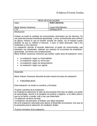 El Sabino, El Fuerte, Sinaloa
TIPOS DE EVALUACIÓN
Autor:
María Antonia Casanova
Autor (alumna):
Lopez Soto Mariana
2 “B” 24-Mayo-2016
Introducción:
Evaluar es medir la cantidad de conocimientos dominados por los alumnos. Es
una parte del proceso enseñanza-aprendizaje y sirve, precisamente para verificar
de alguna manera lo que se enseñó durante las clases, así el maestro puede
jactarse de que su método si funciono, o bien, si debe adecuarlo más a los
contenidos y a los alumnos.
La evaluación permite al docente determinar el grado de conocimientos que
presentan sus estudiantes, detectar sus avances en el proceso de enseñanza-
aprendizaje, así mismo sus complicaciones.
María Antonia Casanova menciona que existen cuatro tipos de evaluación como:
 La evaluación según su funcionalidad
 La evaluación según su normo tipo
 La evaluación según de temporización
 La evaluación según sus agente
Desarrollo:
María Antonia Casanova describe de esta manera los tipos de evaluación:
 FUNCIONALIDAD.
Esta evaluación se divide en sumativa y formativa.
-Función sumativa de la evaluación.
Su finalidad es determinar el valor de ese producto final (sea un objeto o un grado
de aprendizaje), decidir si el resultado es positivo o negativo, si es válido para lo
que se ha hecho o resulta inútil y hay que desecharlo
*La selección de libros de texto
*La titulación del alumnado al finalizar una etapa educativa
No es la evaluación adecuada para aplicar al desarrollo de procesos, sino que es
la apropiada para la valoración de resultados finales.
-Función formativa de la evaluación.
 