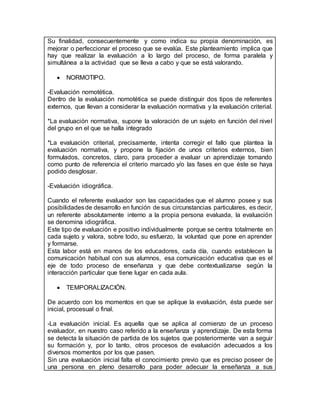Su finalidad, consecuentemente y como indica su propia denominación, es
mejorar o perfeccionar el proceso que se evalúa. Este planteamiento implica que
hay que realizar la evaluación a lo largo del proceso, de forma paralela y
simultánea a la actividad que se lleva a cabo y que se está valorando.
 NORMOTIPO.
-Evaluación nomotética.
Dentro de la evaluación nomotética se puede distinguir dos tipos de referentes
externos, que llevan a considerar la evaluación normativa y la evaluación criterial.
*La evaluación normativa, supone la valoración de un sujeto en función del nivel
del grupo en el que se halla integrado
*La evaluación criterial, precisamente, intenta corregir el fallo que plantea la
evaluación normativa, y propone la fijación de unos criterios externos, bien
formulados, concretos, claro, para proceder a evaluar un aprendizaje tomando
como punto de referencia el criterio marcado y/o las fases en que éste se haya
podido desglosar.
-Evaluación idiográfica.
Cuando el referente evaluador son las capacidades que el alumno posee y sus
posibilidadesde desarrollo en función de sus circunstancias particulares, es decir,
un referente absolutamente interno a la propia persona evaluada, la evaluación
se denomina idiográfica.
Este tipo de evaluación e positivo individualmente porque se centra totalmente en
cada sujeto y valora, sobre todo, su esfuerzo, la voluntad que pone en aprender
y formarse.
Esta labor está en manos de los educadores, cada día, cuando establecen la
comunicación habitual con sus alumnos, esa comunicación educativa que es el
eje de todo proceso de enseñanza y que debe contextualizarse según la
interacción particular que tiene lugar en cada aula.
 TEMPORALIZACIÓN.
De acuerdo con los momentos en que se aplique la evaluación, ésta puede ser
inicial, procesual o final.
-La evaluación inicial. Es aquella que se aplica al comienzo de un proceso
evaluador, en nuestro caso referido a la enseñanza y aprendizaje. De esta forma
se detecta la situación de partida de los sujetos que posteriormente van a seguir
su formación y, por lo tanto, otros procesos de evaluación adecuados a los
diversos momentos por los que pasen.
Sin una evaluación inicial falta el conocimiento previo que es preciso poseer de
una persona en pleno desarrollo para poder adecuar la enseñanza a sus
 