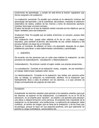 condiciones de aprendizaje, y cumplir de esta forma la función reguladora que
hemos asignado a la evaluación.
-La evaluación procesual. Es aquella que consiste en la valoración continua del
aprendizaje del alumnado y de la enseñanza del profesor, mediante la obtención
sistemática de dados, análisis de los mismos y toma de decisiones oportuna
mientras tiene lugar el propio proceso.
El plazo de tiempo en el que se realizará estará marcado por los objetivos que se
hayan señalado para esa evaluación.
-Evaluación final. Es aquella que se realiza al terminar un proceso, aunque éste
sea parcial.
Una evaluación final puede estar referida al fin de un ciclo, curso o etapa
educativa, pero también al término del desarrollo de una unidad didáctica o del
proceso habido a lo largo de un trimestre.
Supone un momento de reflexión en torno a lo alcanzado después de un plazo
establecido para llevar a cabo determinadas actividades y aprendizajes.
 AGENTES.
De acuerdo con las personas que en cada caso realizan la evaluación, se dan
procesos de autoevaluación, coevaluación y heteroevaluación.
-Autoevaluación. Se produce cuando el sujeto evalúa sus propias actuaciones.
-La coevaluación. Consiste en la evaluación mutua, conjunta, de una actividad o
un trabajo determinado realizado entre varios.
-La heteroevaluación. Consiste en la evaluación que realiza una persona sobre
otra: su trabajo, su actuación, su rendimiento, etcétera. Es la evaluación que
habitualmente lleva a cabo el profesor con los alumnos, y a cuyo proceso se
dirigen principalmente las páginas de esta obra.
Conclusión:
Actualmente los alumnos estudian para aprobar y los maestros enseñan para que
los alumnos se superen en las evaluaciones. La evaluación no es un fin de la
educación, no se enseña para “aprobar”, se enseña y se aprende para alcanzar
una plena e integral formación como persona. El propósito más importante de la
evaluación no es demostrar, sino perfeccionar. La aplicación de evaluación debe
contribuir, al cambio de imagen que se tiene de la evaluación y de los fines que
se persigue, porque no hace ver sus aspectos positivos, sino que solamente se
percibe su carga controladora, sancionadora etc.
 
