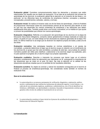 Evaluación global: Considera comprensivamente todos los elementos y procesos que están
relacionados con aquello que es objeto de evaluación. Si se trata de la evaluación del proceso de
aprendizaje de los alumnos, la evaluación global fija la atención en el conjunto de las áreas y, en
particular, en los diferentes tipos de contenidos de enseñanza (hechos, conceptos y sistemas
conceptuales; procedimientos; actitudes, valores y normas).

Evaluación inicial: Se realiza al iniciarse cada una de las fases de aprendizaje, y tiene la finalidad
de proporcionar información sobre los conocimientos previos de los alumnos para decidir el nivel
en que hay que desarrollar los nuevos contenidos de enseñanza y las relaciones que deben
establecerse entre ellos. También puede tener una función motivadora, en la medida en que ayuda
a conocer las posibilidades que ofrecen los nuevos aprendizajes.

Evaluación integradora: Referida a la evaluación del aprendizaje de los alumnos en la etapa de
Educación Secundaria Obligatoria, comporta valorar globalmente el trabajo realizado en todas las
áreas y el grado en que, con este trabajo se han alcanzado los objetivos generales de la etapa. Por
tanto, en última instancia no se exige que se alcancen los objetivos propios de todas y cada una de
las áreas.

Evaluación normativa: Usa estrategias basadas en normas estadísticas o en pautas de
normalidad, y pretende determinar el lugar que el alumno ocupa en relación con el rendimiento de
los alumnos de un grupo que han sido sometidos a pruebas de este tipo. Las pruebas de carácter
normativo pueden ser útiles para clasificar y seleccionar a los alumnos según sus aptitudes, pero
no para apreciar el progreso de un alumno según sus propias capaciades.

Evaluación cualitativa: Describe e interpreta los procesos que tienen lugar en el entorno
educativo considerando todos los elementos que intervienen en él, subrayando la importancia de
las situaciones que se crean en el aula. Es decir, fija más la atención en la calidad de las
situaciones educativas creadas que en la cantidad de los resultados obtenidos.

Evaluación sumativa: Su objeto es conocer y valorar los resultados conseguidos por el alumno al
finalizar el proceso de enseñanza-aprendizaje. Así considerada recibe también el nombre de
evaluación final.


Que es la autoevaluación:


        La autoevaluación es un proceso permanente de verificación, diagnóstico, exploración, análisis,
        acción y realimentación que realizan las instituciones de educación superior, a nivel interno, y en
        cada una de sus estructuras orgánicas, académicas y administrativas, con el fin de identificar sus
        fortalezas y debilidades, sus oportunidades y amenazas, buscando el mejoramiento continuo que
        garantice altos niveles de calidad en la prestación de sus servicios.




        La autoevaluación constituye el paso inicial en el proceso de acreditación de programas o
        Instituciones de Educación Superior




La Coevaluación
 