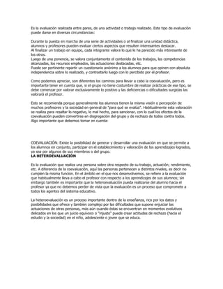 Es la evaluación realizada entre pares, de una actividad o trabajo realizado. Este tipo de evaluación
puede darse en diversas circunstancias:

Durante la puesta en marcha de una serie de actividades o al finalizar una unidad didáctica,
alumnos y profesores pueden evaluar ciertos aspectos que resulten interesantes destacar.
Al finalizar un trabajo en equipo, cada integrante valora lo que le ha parecido más interesante de
los otros.
Luego de una ponencia, se valora conjuntamente el contenido de los trabajos, las competencias
alcanzadas, los recursos empleados, las actuaciones destacadas, etc.
Puede ser pertinente repartir un cuestionario anónimo a los alumnos para que opinen con absoluta
independencia sobre lo realizado, y contrastarlo luego con lo percibido por el profesor.

Como podemos apreciar, son diferentes los caminos para llevar a cabo la coevaluación, pero es
importante tener en cuenta que, si el grupo no tiene costumbre de realizar prácticas de ese tipo, se
debe comenzar por valorar exclusivamente lo positivo y las deficiencias o dificultades surgidas las
valorará el profesor.

Esto se recomienda porque generalmente los alumnos tienen la misma visión o percepción de
muchos profesores y la sociedad en general de "para qué se evalúa". Habitualmente esta valoración
se realiza para resaltar lo negativo, lo mal hecho, para sancionar, con lo cual los efectos de la
coevaluación pueden convertirse en disgregación del grupo y de rechazo de todos contra todos.
Algo importante que debemos tomar en cuenta:




COEVALUACIÓN: Existe la posibilidad de generar y desarrollar una evaluación en que se permite a
los alumnos en conjunto, participar en el establecimiento y valoración de los aprendizajes logrados,
ya sea por algunos de sus miembros o del grupo.
LA HETEROEVALUACIÓN

Es la evaluación que realiza una persona sobre otra respecto de su trabajo, actuación, rendimiento,
etc. A diferencia de la coevaluación, aquí las personas pertenecen a distintos niveles, es decir no
cumplen la misma función. En el ámbito en el que nos desenvolvemos, se refiere a la evaluación
que habitualmente lleva a cabo el profesor con respecto a los aprendizajes de sus alumnos; sin
embargo también es importante que la heteroevaluación pueda realizarse del alumno hacia el
profesor ya que no debemos perder de vista que la evaluación es un proceso que compromete a
todos los agentes del sistema educativo.

La heteroevaluación es un proceso importante dentro de la enseñanza, rico por los datos y
posibilidades que ofrece y también complejo por las dificultades que supone enjuiciar las
actuaciones de otras personas, más aún cuando éstas se encuentran en momentos evolutivos
delicados en los que un juicio equívoco o "injusto" puede crear actitudes de rechazo (hacia el
estudio y la sociedad) en el niño, adolescente o joven que se educa.
 