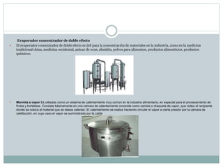 Evaporador concentrador de doble efecto
 El evaporador concentrador de doble efecto es útil para la concentración de materiales en la industria, como en la medicina
tradicional china, medicina occidental, azúcar de uvas, almidón, polvos para alimentos, productos alimenticios, productos
químicos.
 Marmita a vapor Es utilizada como un sistema de calentamiento muy común en la industria alimentaría, en especial para el procesamiento de
frutas y hortalizas. Consiste básicamente en una cámara de calentamiento conocida como camisa o chaqueta de vapor, que rodea el recipiente
donde se coloca el material que se desea calentar. El calentamiento se realiza haciendo circular el vapor a cierta presión por la cámara de
calefacción, en cuyo caso el vapor es suministrado por la calde
 