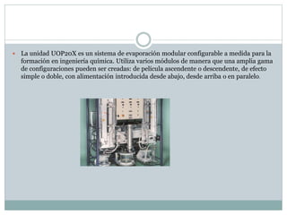  La unidad UOP20X es un sistema de evaporación modular configurable a medida para la
formación en ingeniería química. Utiliza varios módulos de manera que una amplia gama
de configuraciones pueden ser creadas: de película ascendente o descendente, de efecto
simple o doble, con alimentación introducida desde abajo, desde arriba o en paralelo.
 