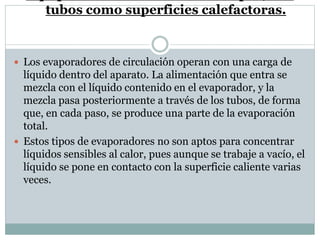 tubos como superficies calefactoras.
 Los evaporadores de circulación operan con una carga de
líquido dentro del aparato. La alimentación que entra se
mezcla con el líquido contenido en el evaporador, y la
mezcla pasa posteriormente a través de los tubos, de forma
que, en cada paso, se produce una parte de la evaporación
total.
 Estos tipos de evaporadores no son aptos para concentrar
líquidos sensibles al calor, pues aunque se trabaje a vacío, el
líquido se pone en contacto con la superficie caliente varias
veces.
 