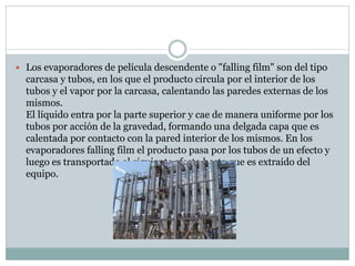  Los evaporadores de película descendente o "falling film" son del tipo
carcasa y tubos, en los que el producto circula por el interior de los
tubos y el vapor por la carcasa, calentando las paredes externas de los
mismos.
El líquido entra por la parte superior y cae de manera uniforme por los
tubos por acción de la gravedad, formando una delgada capa que es
calentada por contacto con la pared interior de los mismos. En los
evaporadores falling film el producto pasa por los tubos de un efecto y
luego es transportado al siguiente efecto hasta que es extraído del
equipo.
 
