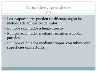Tipos de evaporadores
 Los evaporadores pueden clasificarse según los
métodos de aplicación del calor:
 Equipos calentados a fuego directo
 Equipos calentados mediante camisas o dobles
paredes
 Equipos calentados mediante vapor, con tubos como
superficies calefactoras.
 