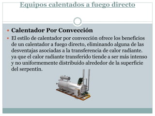 Equipos calentados a fuego directo
 Calentador Por Convección
 El estilo de calentador por convección ofrece los beneficios
de un calentador a fuego directo, eliminando alguna de las
desventajas asociadas a la transferencia de calor radiante.
ya que el calor radiante transferido tiende a ser más intenso
y no uniformemente distribuido alrededor de la superficie
del serpentín.
 
