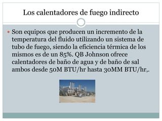 Los calentadores de fuego indirecto
 Son equipos que producen un incremento de la
temperatura del fluido utilizando un sistema de
tubo de fuego, siendo la eficiencia térmica de los
mismos es de un 85%. QB Johnson ofrece
calentadores de baño de agua y de baño de sal
ambos desde 50M BTU/hr hasta 30MM BTU/hr,.
 