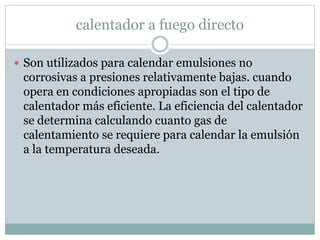 calentador a fuego directo
 Son utilizados para calendar emulsiones no
corrosivas a presiones relativamente bajas. cuando
opera en condiciones apropiadas son el tipo de
calentador más eficiente. La eficiencia del calentador
se determina calculando cuanto gas de
calentamiento se requiere para calendar la emulsión
a la temperatura deseada.
 