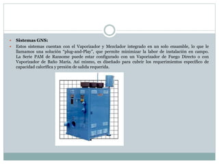  Sistemas GNS:
 Estos sistemas cuentan con el Vaporizador y Mezclador integrado en un solo ensamble, lo que le
llamamos una solución “plug-and-Play”, que permite minimizar la labor de instalación en campo.
La Serie PAM de Ransome puede estar configurado con un Vaporizador de Fuego Directo o con
Vaporizador de Baño María. Así mismo, es diseñado para cubrir los requerimientos específico de
capacidad calorífica y presión de salida requerida.
 