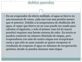 dobles paredes
 En un evaporador de efecto múltiple, el agua se hierve en
una secuencia de vasos, cada uno con una presión menor
que el anterior. Debido a la temperatura de ebullición del
agua, el vapor que hierve en un vaso puede ser usado para
calentar el siguiente, y solo el primer vaso (el de mayor
presión) requiere una fuente externa de calor. En teoría se
pueden construir un número ilimitado de etapas, pero
evaporadores con más de cuatro etapas son excepciones
raras y que sólo se usan cuando se quiere recuperar el
resultante de evaporar el agua en sistemas de recuperación
química, donde se pueden alcanzar más etapas
 