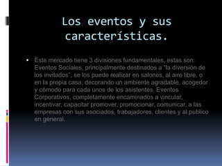 Los eventos y sus 
características. 
 Este mercado tiene 3 divisiones fundamentales, estas son: 
Eventos Sociales, principalmente destinados a “la diversión de 
los invitados”, se los puede realizar en salones, al aire libre, o 
en la propia casa, decorando un ambiente agradable, acogedor 
y cómodo para cada unos de los asistentes. Eventos 
Corporativos, completamente encaminados a vincular, 
incentivar, capacitar promover, promocionar, comunicar, a las 
empresas con sus asociados, trabajadores, clientes y al publico 
en general. 
 