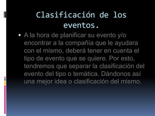 Clasificación de los 
eventos. 
 A la hora de planificar su evento y/o 
encontrar a la compañía que le ayudara 
con el mismo, deberá tener en cuenta el 
tipo de evento que se quiere. Por esto, 
tendremos que separar la clasificación del 
evento del tipo o temática. Dándonos así 
una mejor idea o clasificación del mismo. 
 