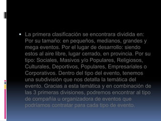  La primera clasificación se encontrara dividida en: 
Por su tamaño: en pequeños, medianos, grandes y 
mega eventos. Por el lugar de desarrollo: siendo 
estos al aire libre, lugar cerrado, en provincia. Por su 
tipo: Sociales, Masivos y/o Populares, Religiosos, 
Culturales, Deportivos, Populares, Empresariales o 
Corporativos. Dentro del tipo del evento, tenemos 
una subdivisión que nos detalla la temática del 
evento. Gracias a esta temática y en combinación de 
las 3 primeras divisiones, podremos encontrar al tipo 
de compañía u organizadora de eventos que 
podríamos contratar para cada tipo de evento. 
 