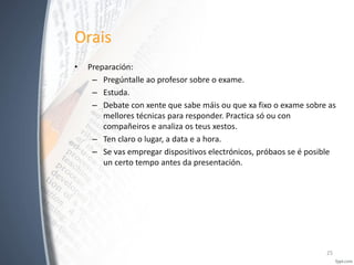 Orais
•

Preparación:
– Pregúntalle ao profesor sobre o exame.
– Estuda.
– Debate con xente que sabe máis ou que xa fixo o exame sobre as
mellores técnicas para responder. Practica só ou con
compañeiros e analiza os teus xestos.
– Ten claro o lugar, a data e a hora.
– Se vas empregar dispositivos electrónicos, próbaos se é posible
un certo tempo antes da presentación.

25

 