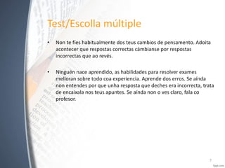 Test/Escolla múltiple
•

Non te fíes habitualmente dos teus cambios de pensamento. Adoita
acontecer que respostas correctas cámbianse por respostas
incorrectas que ao revés.

•

Ninguén nace aprendido, as habilidades para resolver exames
melloran sobre todo coa experiencia. Aprende dos erros. Se aínda
non entendes por que unha resposta que deches era incorrecta, trata
de encaixala nos teus apuntes. Se aínda non o ves claro, fala co
profesor.

7

 
