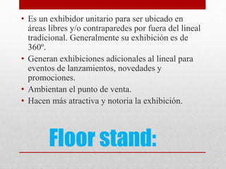 Floor stand:
• Es un exhibidor unitario para ser ubicado en
áreas libres y/o contraparedes por fuera del lineal
tradicional. Generalmente su exhibición es de
360º.
• Generan exhibiciones adicionales al lineal para
eventos de lanzamientos, novedades y
promociones.
• Ambientan el punto de venta.
• Hacen más atractiva y notoria la exhibición.
 