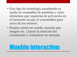 Mueble interactivo:
• Este tipo de tecnología usualmente es
usada en compañías de pantallas y otros
elementos que requieran de activación en
el momento en que el consumidor pasa
cerca de los mismos.
• Pueden emitir un sonido, mostrar una
imagen etc. Llamar la atención del
consumidor y comunicar un mensaje.
 