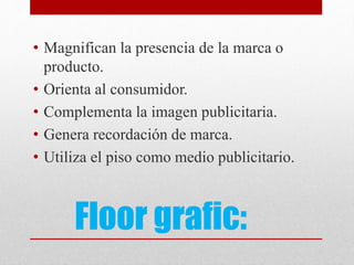 Floor grafic:
• Magnifican la presencia de la marca o
producto.
• Orienta al consumidor.
• Complementa la imagen publicitaria.
• Genera recordación de marca.
• Utiliza el piso como medio publicitario.
 