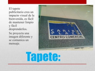 Tapete:
El tapete
publicitario crea un
impacto visual de la
bienvenida, es fácil
de mantener limpio
y fácil
desprenderlos.
Se proyecta una
imagen diferente y
se comunica un
mensaje.
 