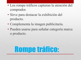 Rompe tráfico:
• Los rompe tráficos capturan la atención del
comprador.
• Sirve para destacar la exhibición del
producto.
• Complementa la imagen publicitaria.
• Pueden usarse para señalar categoría marca
o producto.
 