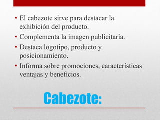 Cabezote:
• El cabezote sirve para destacar la
exhibición del producto.
• Complementa la imagen publicitaria.
• Destaca logotipo, producto y
posicionamiento.
• Informa sobre promociones, características
ventajas y beneficios.
 