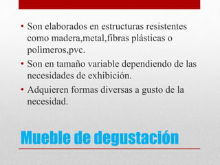 Mueble de degustación
• Son elaborados en estructuras resistentes
como madera,metal,fibras plásticas o
polìmeros,pvc.
• Son en tamaño variable dependiendo de las
necesidades de exhibición.
• Adquieren formas diversas a gusto de la
necesidad.
 