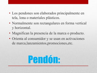 Pendón:
• Los pendones son elaborados principalmente en
tela, lona o materiales plásticos.
• Normalmente son rectangulares en forma vertical
y horizontal.
• Magnifican la presencia de la marca o producto.
• Orienta al consumidor y se usan en activaciones
de marca,lanzamientos,promociones,etc.
 