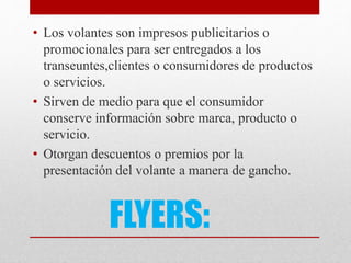 FLYERS:
• Los volantes son impresos publicitarios o
promocionales para ser entregados a los
transeuntes,clientes o consumidores de productos
o servicios.
• Sirven de medio para que el consumidor
conserve información sobre marca, producto o
servicio.
• Otorgan descuentos o premios por la
presentación del volante a manera de gancho.
 