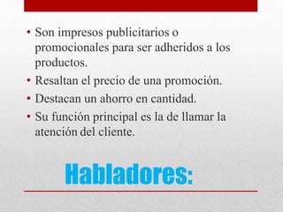 Habladores:
• Son impresos publicitarios o
promocionales para ser adheridos a los
productos.
• Resaltan el precio de una promoción.
• Destacan un ahorro en cantidad.
• Su función principal es la de llamar la
atención del cliente.
 