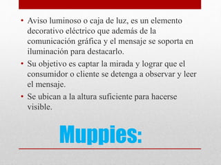 Muppies:
• Aviso luminoso o caja de luz, es un elemento
decorativo eléctrico que además de la
comunicación gráfica y el mensaje se soporta en
iluminación para destacarlo.
• Su objetivo es captar la mirada y lograr que el
consumidor o cliente se detenga a observar y leer
el mensaje.
• Se ubican a la altura suficiente para hacerse
visible.
 