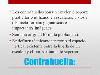 Contrahuella:
• Los contrahuellas son un excelente soporte
publicitario utilizado en escaleras, vistos a
distancia forman gigantescas e
impactantes imágenes.
• Son una original fórmula publicitaria.
• Se definen técnicamente como el espacio
vertical existente entre la huella de un
escalón y el inmediatamente superior.
 
