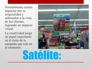 Satélite:
Normalmente suelen
impactar por su
originalidad y
sobresalen a la vista
de los clientes,
logrando un impacto
visual.
La creatividad juega
un papel importante
en el éxito de la
campaña que esté en
el momento.
 