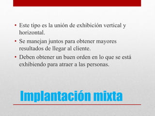 Implantación mixta
• Este tipo es la unión de exhibición vertical y
horizontal.
• Se manejan juntos para obtener mayores
resultados de llegar al cliente.
• Deben obtener un buen orden en lo que se está
exhibiendo para atraer a las personas.
 