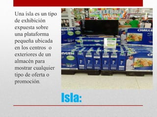 Isla:
Una isla es un tipo
de exhibición
expuesta sobre
una plataforma
pequeña ubicada
en los centros o
exteriores de un
almacén para
mostrar cualquier
tipo de oferta o
promoción.
 