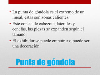 Punta de góndola
• La punta de góndola es el extremo de un
lineal, estas son zonas calientes.
• Este consta de cabezote, laterales y
cenefas, las piezas se expanden según el
tamaño.
• El exhibidor se puede empotrar o puede ser
una decoración.
 